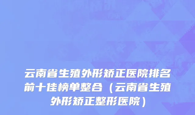 云南省生殖外形矫正医院排名前十佳榜单整合（云南省生殖外形矫正整形医院）