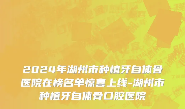 2024年湖州市种植牙自体骨医院在榜名单惊喜上线-湖州市种植牙自体骨口腔医院
