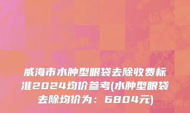 威海市水肿型眼袋去除收费标准2024均价参考(水肿型眼袋去除均价为：6804元)