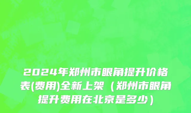 2024年郑州市眼角提升价格表(费用)全新上架（郑州市眼角提升费用在北京是多少）