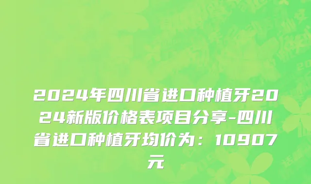 2024年四川省进口种植牙2024新版价格表项目分享-四川省进口种植牙均价为：10907元