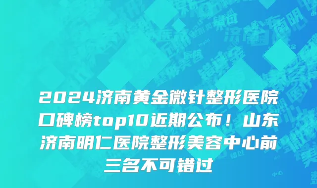 2024济南黄金微针整形医院口碑榜top10近期公布!山东济南明仁医院整形美容中心前三名不可错过