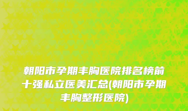 朝阳市孕期丰胸医院排名榜前十强私立医美汇总(朝阳市孕期丰胸整形医院)