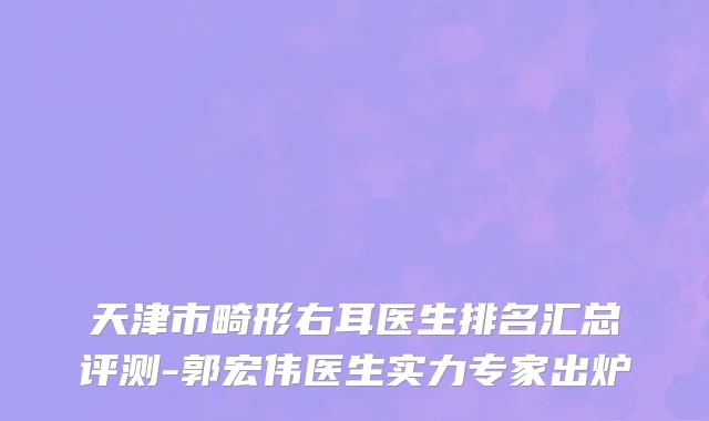 天津市畸形右耳医生排名汇总评测-郭宏伟医生实力专家出炉
