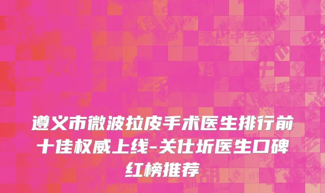 遵义市微波拉皮手术医生排行前十佳权威上线-关仕圻医生口碑红榜推荐