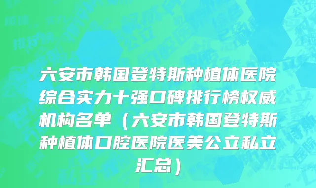 六安市韩国登特斯种植体医院综合实力十强口碑排行榜权威机构名单（六安市韩国登特斯种植体口腔医院医美公立私立汇总）