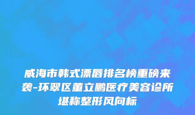 威海市韩式漂唇排名榜重磅来袭-环翠区董立鹏医疗美容诊所堪称整形风向标
