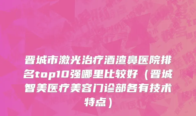 晋城市激光治疗酒渣鼻医院排名top10强哪里比较好（晋城智美医疗美容门诊部各有技术特点）