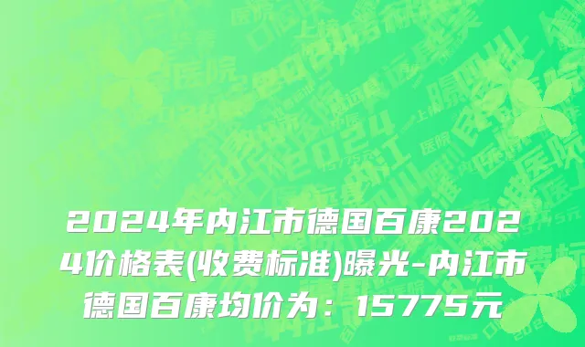2024年内江市德国百康2024价格表(收费标准)曝光-内江市德国百康均价为：15775元