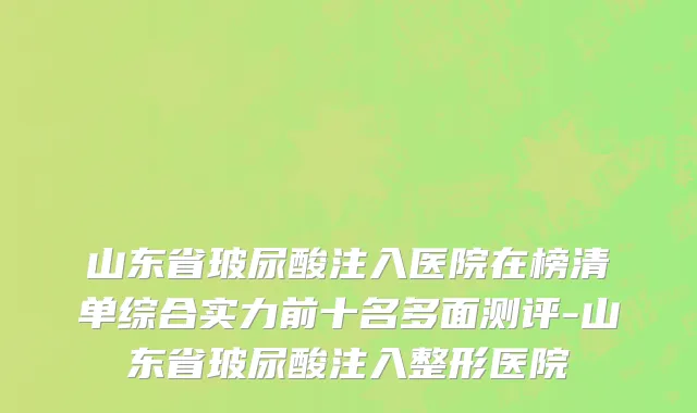 山东省玻尿酸注入医院在榜清单综合实力前十名多面测评-山东省玻尿酸注入整形医院