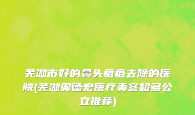 芜湖市好的鼻头痘痘去除的医院(芜湖奥德宏医疗美容超多公立推荐)