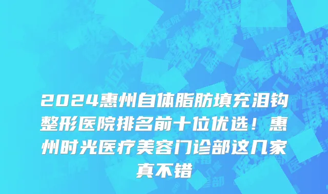 2024惠州自体脂肪填充泪钩整形医院排名前十位优选!惠州时光医疗美容门诊部这几家真不错