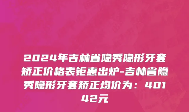 2024年吉林省隐秀隐形牙套矫正价格表钜惠出炉-吉林省隐秀隐形牙套矫正均价为：40142元