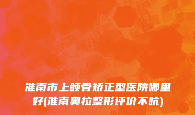 淮南市上颌骨矫正型医院哪里好(淮南奥拉整形评价不吭)