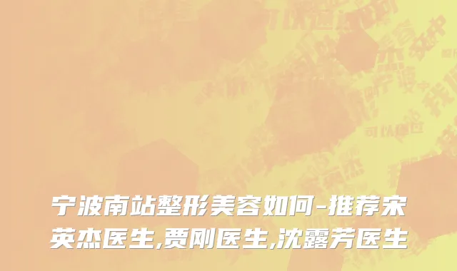 宁波南站整形美容如何-推荐宋英杰医生,贾刚医生,沈露芳医生