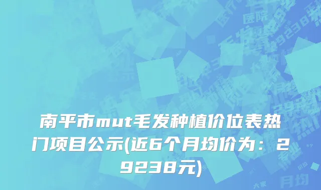 南平市mut毛发种植价位表热门项目公示(近6个月均价为：29238元)