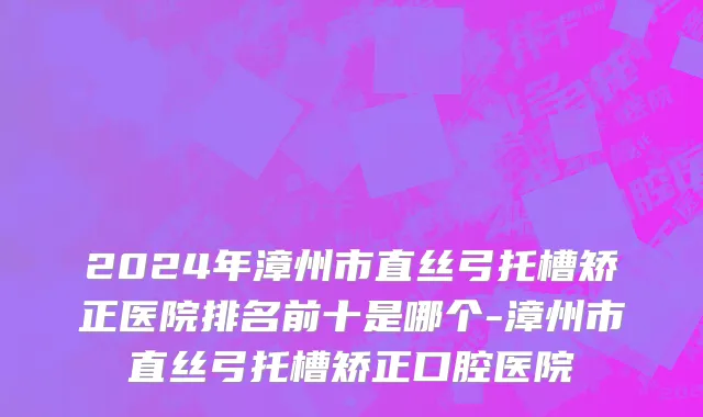 2024年漳州市直丝弓托槽矫正医院排名前十是哪个-漳州市直丝弓托槽矫正口腔医院
