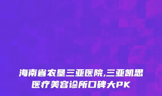 海南省农垦三亚医院,三亚凯思医疗美容诊所口碑大PK