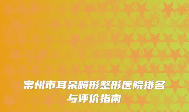 常州市耳朵畸形整形医院排名与评价指南