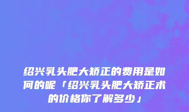 绍兴乳头肥大矫正的费用是如何的呢「绍兴乳头肥大矫正术的价格你了解多少」