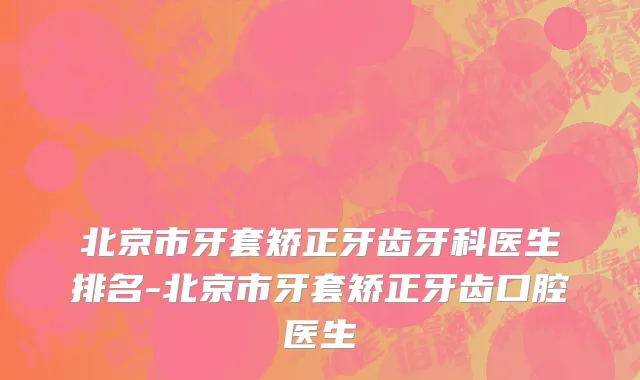 北京市牙套矫正牙齿牙科医生排名-北京市牙套矫正牙齿口腔医生