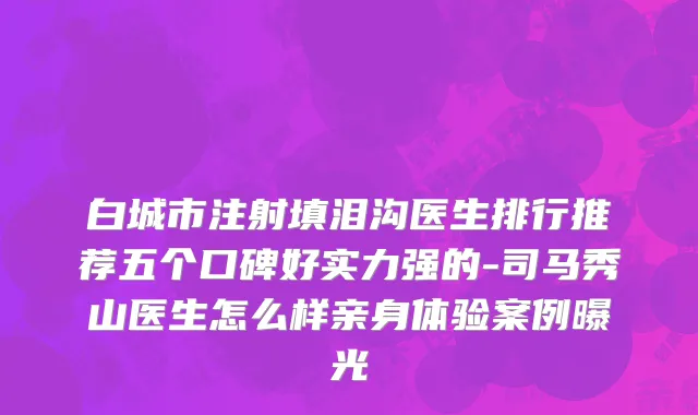 白城市注射填泪沟医生排行推荐五个口碑好实力强的-司马秀山医生怎么样亲身体验案例曝光