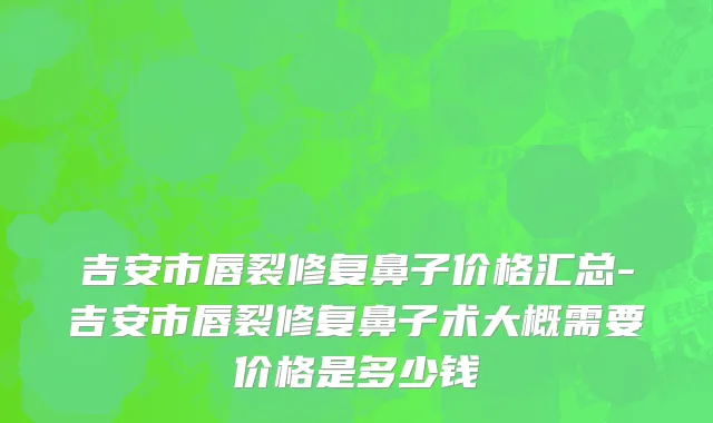 吉安市唇裂修复鼻子价格汇总-吉安市唇裂修复鼻子术大概需要价格是多少钱