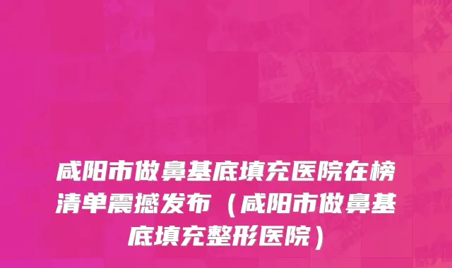 咸阳市做鼻基底填充医院在榜清单震撼发布（咸阳市做鼻基底填充整形医院）