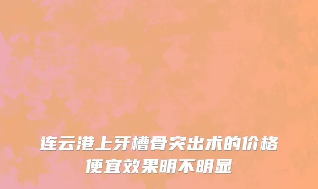 连云港上牙槽骨突出术的价格便宜效果明不明显