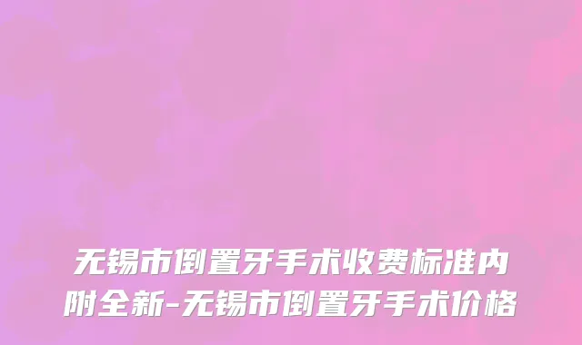 无锡市倒置牙手术收费标准内附全新-无锡市倒置牙手术价格
