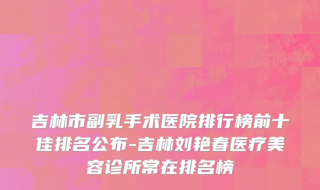 吉林市副乳手术医院排行榜前十佳排名公布-吉林刘艳春医疗美容诊所常在排名榜