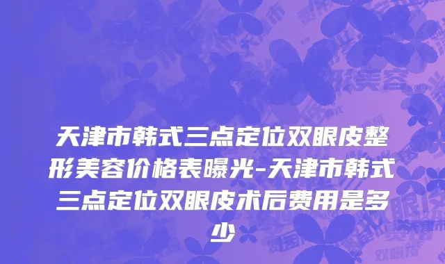 天津市韩式三点定位双眼皮整形美容价格表曝光-天津市韩式三点定位双眼皮术后费用是多少