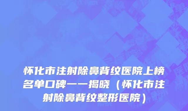 怀化市注射除鼻背纹医院上榜名单口碑一一揭晓（怀化市注射除鼻背纹整形医院）