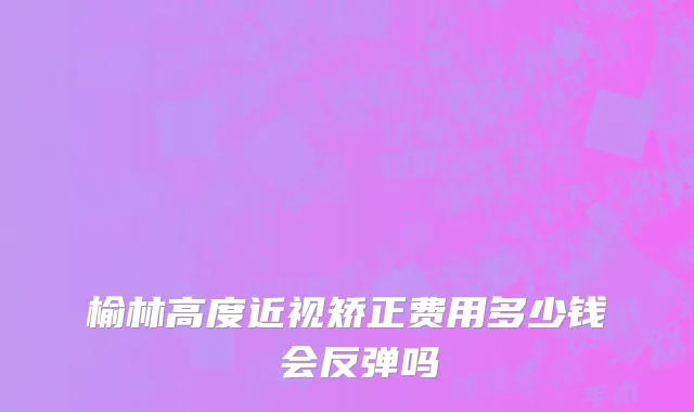 榆林高度近视矫正费用多少钱 会反弹吗