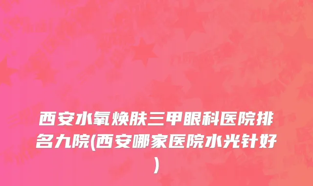 西安水氧焕肤三甲眼科医院排名九院(西安哪家医院水光针好)