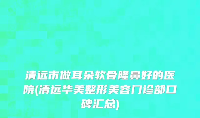 清远市做耳朵软骨隆鼻好的医院(清远华美整形美容门诊部口碑汇总)