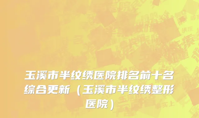玉溪市半纹绣医院排名前十名综合更新（玉溪市半纹绣整形医院）