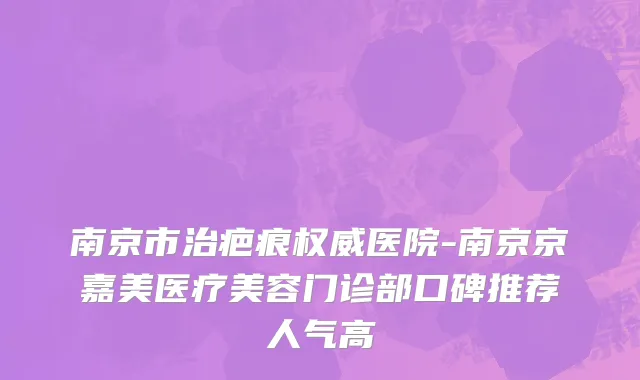 南京市治疤痕权威医院-南京京嘉美医疗美容门诊部口碑推荐人气高