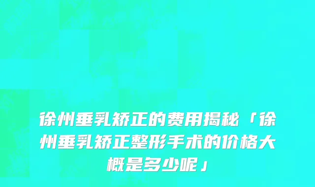 徐州垂乳矫正的费用揭秘「徐州垂乳矫正整形手术的价格大概是多少呢」