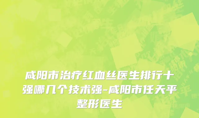 咸阳市治疗红血丝医生排行十强哪几个技术强-咸阳市任天平整形医生