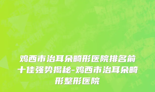 鸡西市治耳朵畸形医院排名前十佳强势揭秘-鸡西市治耳朵畸形整形医院