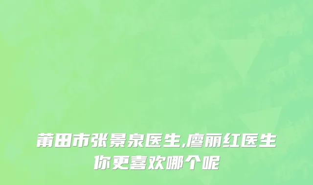 莆田市张景泉医生,廖丽红医生你更喜欢哪个呢