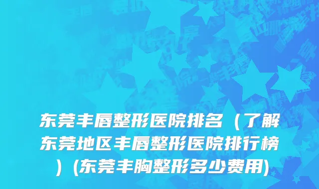 东莞丰唇整形医院排名（了解东莞地区丰唇整形医院排行榜）(东莞丰胸整形多少费用)
