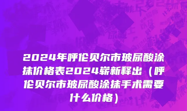 2024年呼伦贝尔市玻尿酸涂抹价格表2024崭新释出（呼伦贝尔市玻尿酸涂抹手术需要什么价格）