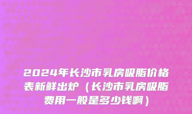 2024年长沙市乳房吸脂价格表新鲜出炉（长沙市乳房吸脂费用一般是多少钱啊）