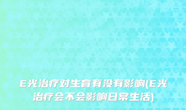 E光治疗对生育有没有影响(E光治疗会不会影响日常生活)