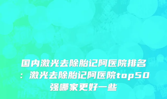 国内激光去除胎记阿医院排名：激光去除胎记阿医院top50强哪家更好一些