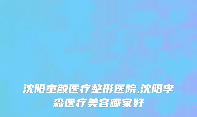 沈阳童颜医疗整形医院,沈阳李淼医疗美容哪家好