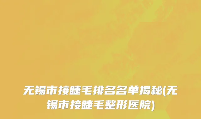 无锡市接睫毛排名名单揭秘(无锡市接睫毛整形医院)