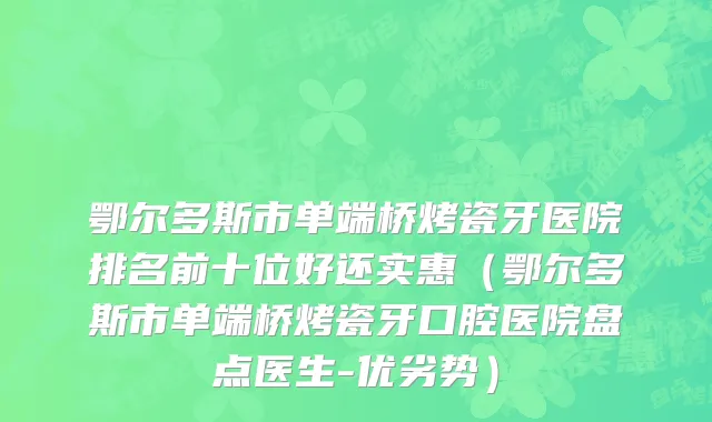鄂尔多斯市单端桥烤瓷牙医院排名前十位好还实惠（鄂尔多斯市单端桥烤瓷牙口腔医院盘点医生-优劣势）